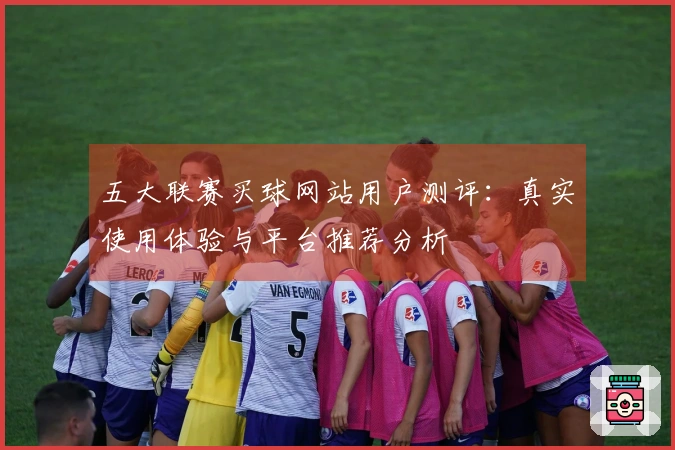 五大联赛买球网站用户测评：真实使用体验与平台推荐分析